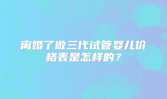 离婚了做三代试管婴儿价格表是怎样的？