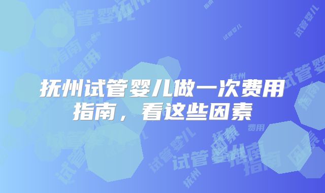 抚州试管婴儿做一次费用指南，看这些因素