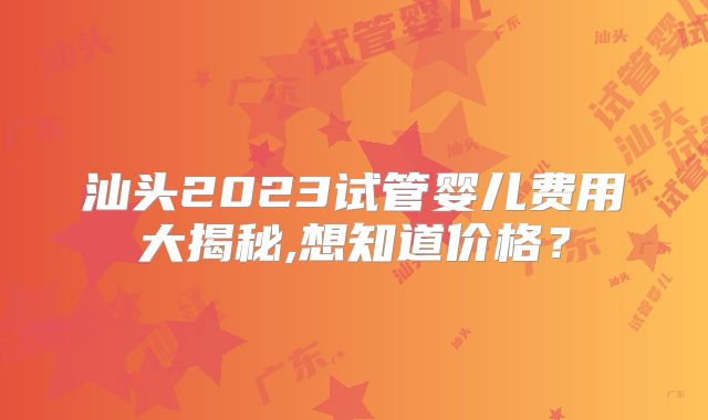 汕头2023试管婴儿费用大揭秘,想知道价格？