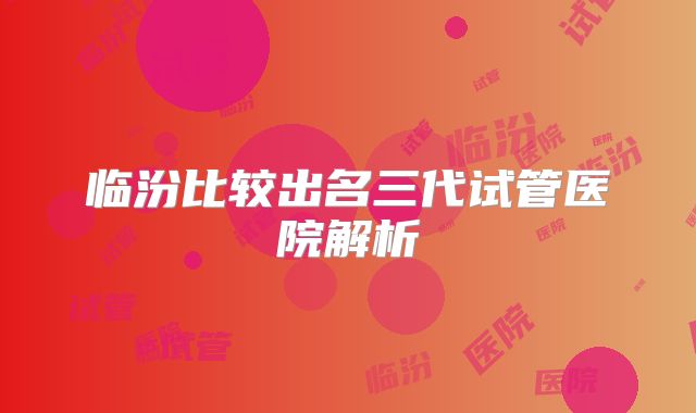 临汾比较出名三代试管医院解析