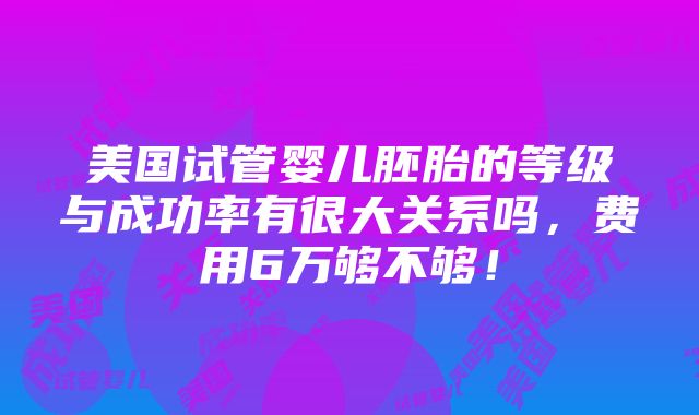 美国试管婴儿胚胎的等级与成功率有很大关系吗，费用6万够不够！