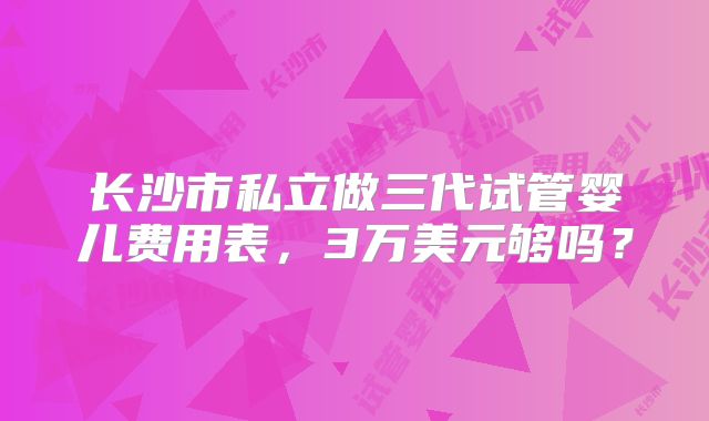 长沙市私立做三代试管婴儿费用表，3万美元够吗？