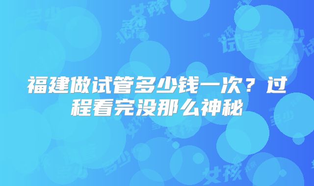 福建做试管多少钱一次？过程看完没那么神秘