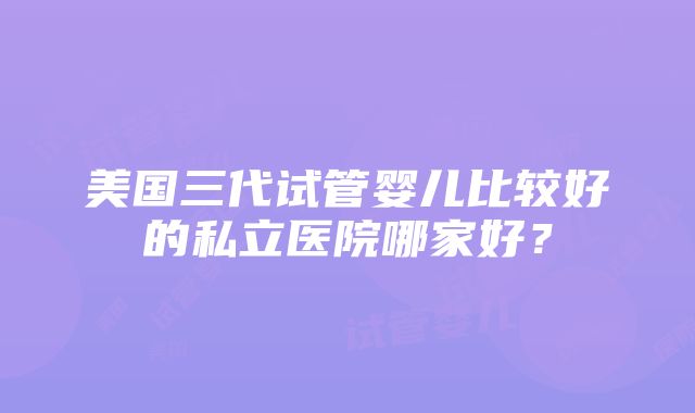 美国三代试管婴儿比较好的私立医院哪家好？