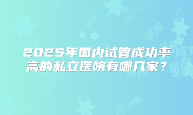 2025年国内试管成功率高的私立医院有哪几家？