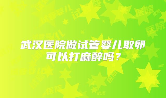 武汉医院做试管婴儿取卵可以打麻醉吗？