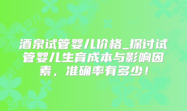 酒泉试管婴儿价格_探讨试管婴儿生育成本与影响因素，准确率有多少！