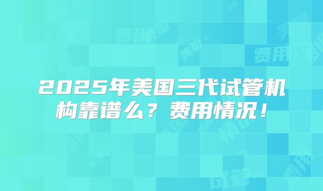 2025年美国三代试管机构靠谱么？费用情况！