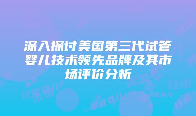 深入探讨美国第三代试管婴儿技术领先品牌及其市场评价分析