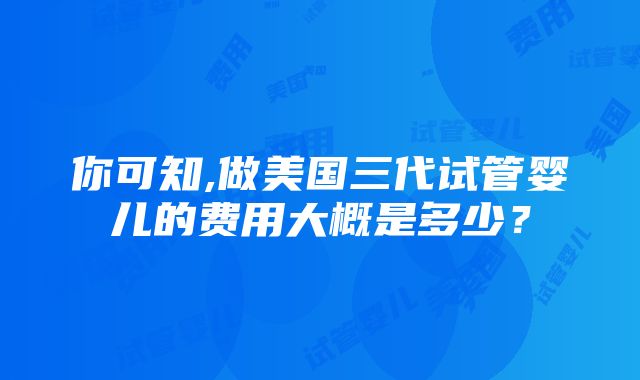 你可知,做美国三代试管婴儿的费用大概是多少？