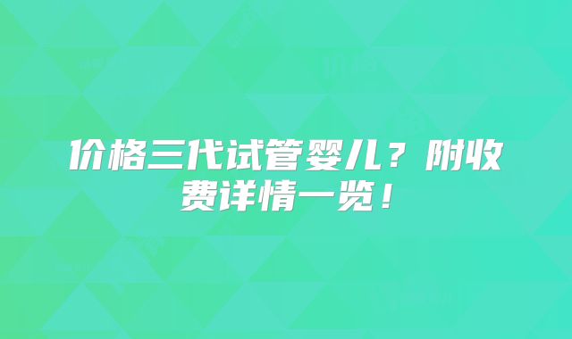 价格三代试管婴儿？附收费详情一览！