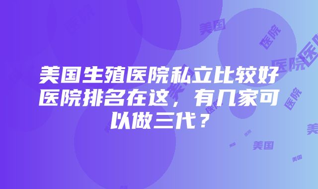 美国生殖医院私立比较好医院排名在这，有几家可以做三代？