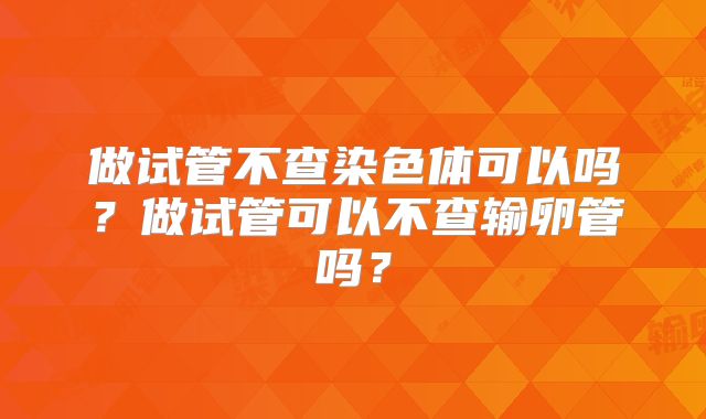 做试管不查染色体可以吗？做试管可以不查输卵管吗？