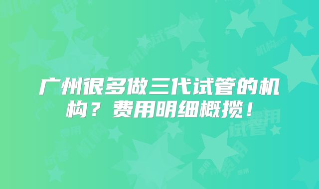 广州很多做三代试管的机构？费用明细概揽！