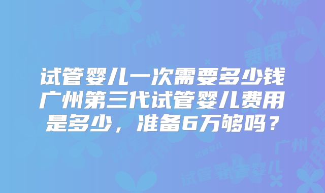 试管婴儿一次需要多少钱广州第三代试管婴儿费用是多少，准备6万够吗？