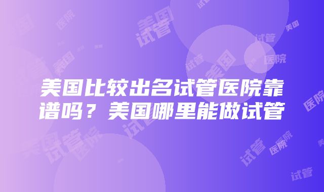 美国比较出名试管医院靠谱吗？美国哪里能做试管