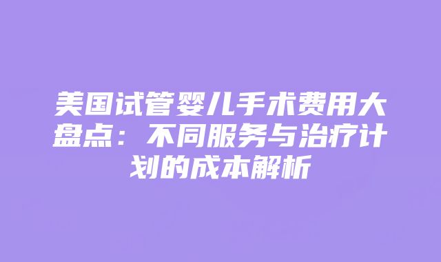 美国试管婴儿手术费用大盘点：不同服务与治疗计划的成本解析