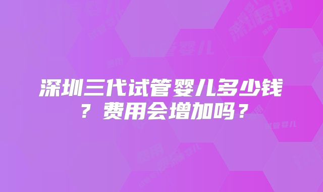 深圳三代试管婴儿多少钱？费用会增加吗？