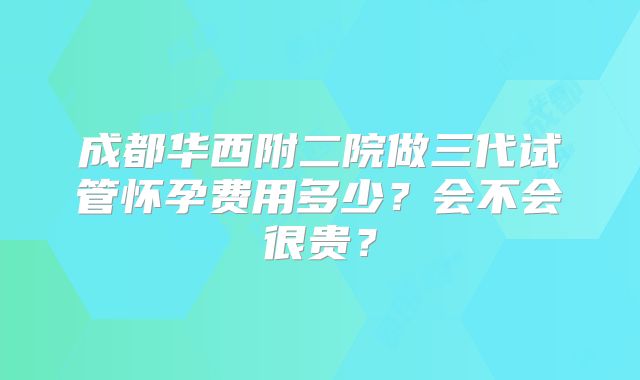 成都华西附二院做三代试管怀孕费用多少？会不会很贵？