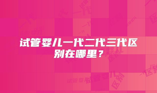 试管婴儿一代二代三代区别在哪里？