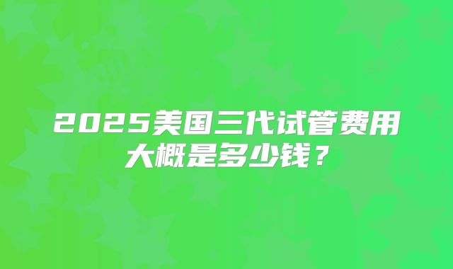 2025美国三代试管费用大概是多少钱？