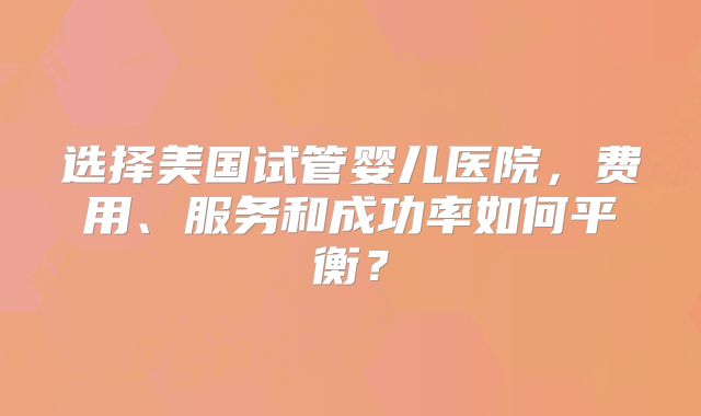 选择美国试管婴儿医院，费用、服务和成功率如何平衡？