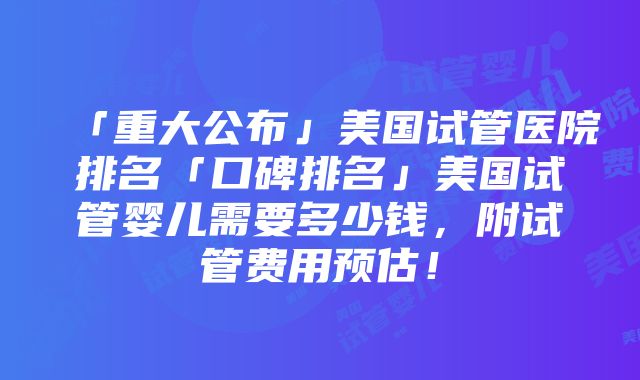 「重大公布」美国试管医院排名「口碑排名」美国试管婴儿需要多少钱，附试管费用预估！