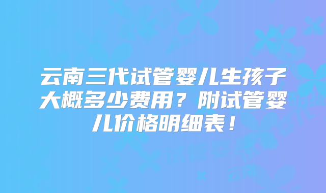 云南三代试管婴儿生孩子大概多少费用？附试管婴儿价格明细表！