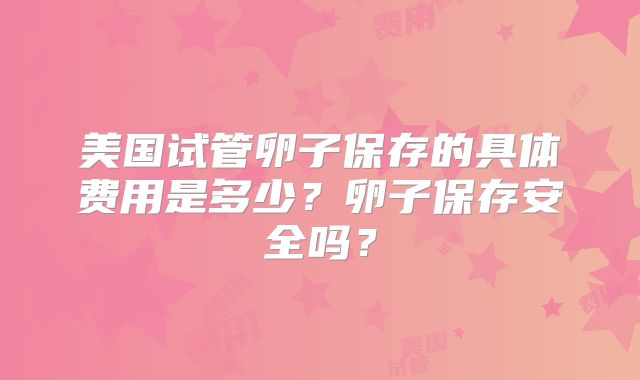 美国试管卵子保存的具体费用是多少？卵子保存安全吗？