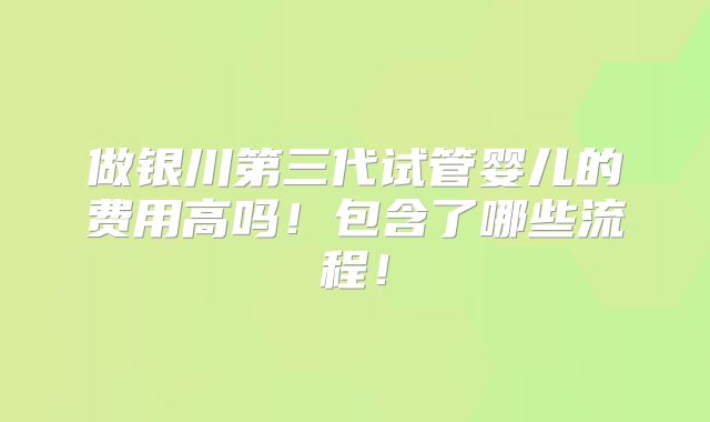 做银川第三代试管婴儿的费用高吗！包含了哪些流程！