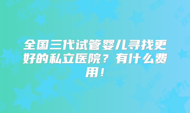 全国三代试管婴儿寻找更好的私立医院？有什么费用！