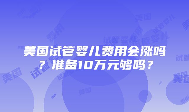 美国试管婴儿费用会涨吗？准备10万元够吗？