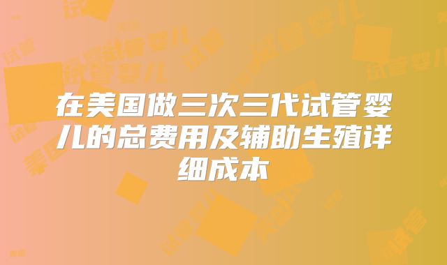 在美国做三次三代试管婴儿的总费用及辅助生殖详细成本