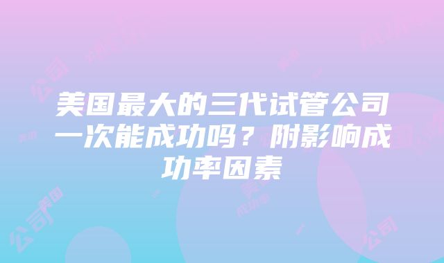 美国最大的三代试管公司一次能成功吗？附影响成功率因素