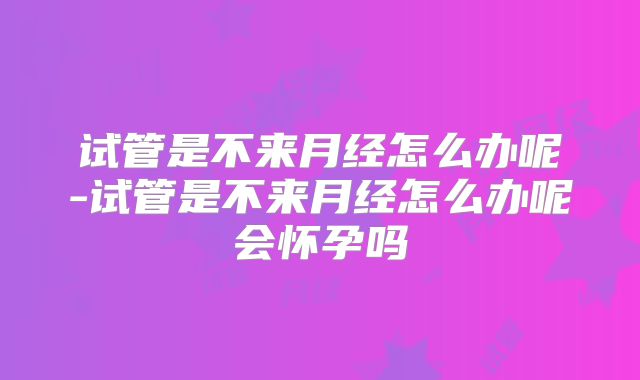 试管是不来月经怎么办呢-试管是不来月经怎么办呢会怀孕吗