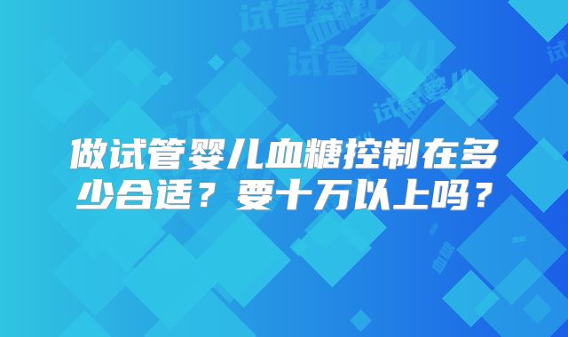 做试管婴儿血糖控制在多少合适？要十万以上吗？