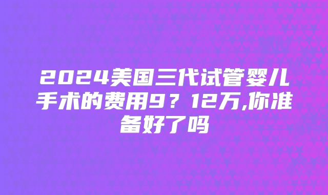 2024美国三代试管婴儿手术的费用9？12万,你准备好了吗