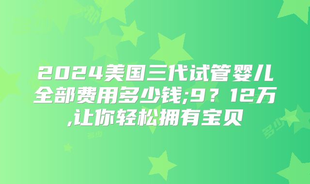 2024美国三代试管婴儿全部费用多少钱;9？12万,让你轻松拥有宝贝