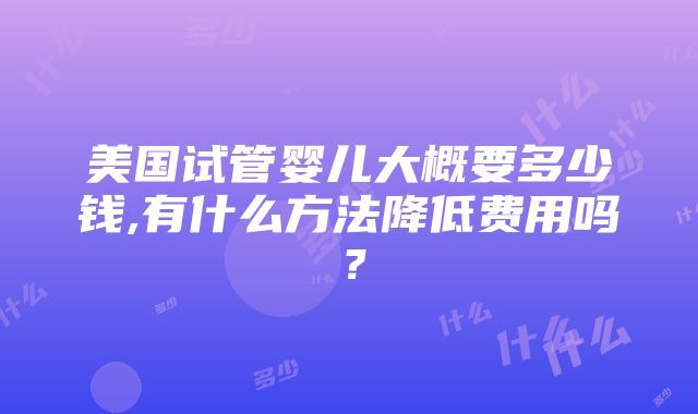 美国试管婴儿大概要多少钱,有什么方法降低费用吗？