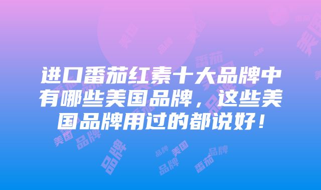 进口番茄红素十大品牌中有哪些美国品牌，这些美国品牌用过的都说好！