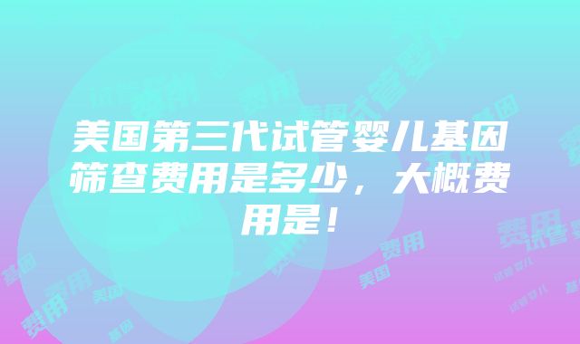 美国第三代试管婴儿基因筛查费用是多少，大概费用是！