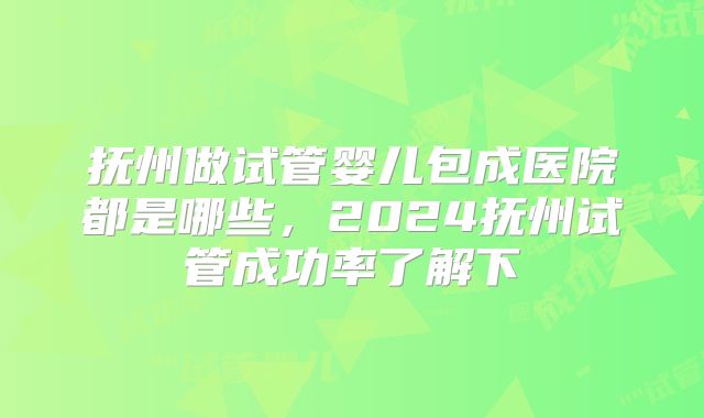 抚州做试管婴儿包成医院都是哪些，2024抚州试管成功率了解下