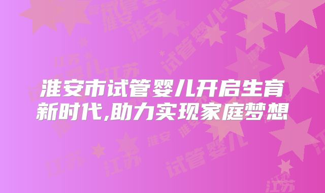 淮安市试管婴儿开启生育新时代,助力实现家庭梦想