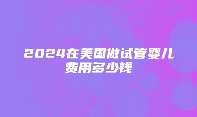 2024在美国做试管婴儿费用多少钱