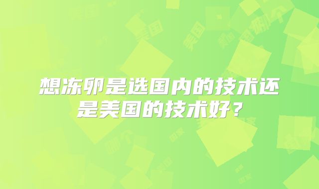 想冻卵是选国内的技术还是美国的技术好？