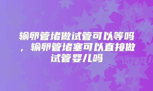 输卵管堵做试管可以等吗，输卵管堵塞可以直接做试管婴儿吗