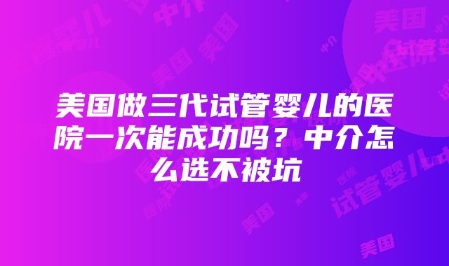 美国做三代试管婴儿的医院一次能成功吗？中介怎么选不被坑