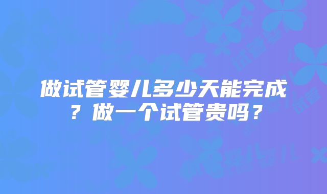 做试管婴儿多少天能完成？做一个试管贵吗？