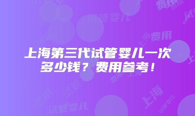 上海第三代试管婴儿一次多少钱？费用参考！