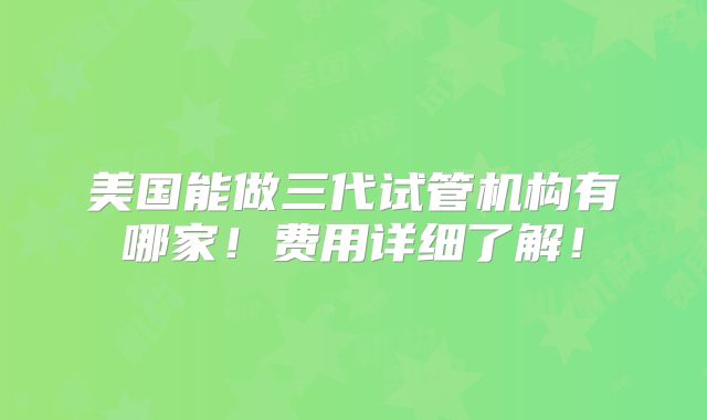 美国能做三代试管机构有哪家！费用详细了解！